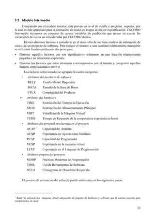 12
3.3 Modelo Intermedio
Comparado con el modelo anterior, éste provee un nivel de detalle y precisión superior, por
lo cual es más apropiado para la estimación de costos en etapas de mayor especificación. COCOMO
Intermedio incorpora un conjunto de quince variables de predicción que toman en cuenta las
variaciones de costos no consideradas por COCOMO Básico.
Existen diversos factores a considerar en el desarrollo de un buen modelo de estimación de
costos de un proyecto de software. Para reducir el número a una cantidad relativamente manejable
se utilizaron fundamentalmente dos principios:
! Eliminar aquellos factores que son significativos solamente en una fracción relativamente
pequeña o en situaciones especiales.
! Eliminar los factores que están altamente correlacionados con el tamaño y comprimir aquellos
factores correlacionados entre sí
Los factores seleccionados se agrupan en cuatro categorías:
! Atributos del producto de software
RELY Confiabilidad Requerida
DATA Tamaño de la Base de Datos
CPLX Complejidad del Producto
! Atributos del hardware
TIME Restricción del Tiempo de Ejecución
STOR Restricción del Almacenamiento Principal
VIRT Volatilidad de la Máquina Virtual∗
TURN Tiempo de Respuesta de la computadora expresado en horas
! Atributos del personal involucrado en el proyecto
ACAP Capacidad del Analista
AEXP Experiencia en Aplicaciones Similares
PCAP Capacidad del Programador
VEXP Experiencia en la máquina virtual
LEXP Experiencia en el Lenguaje de Programación
! Atributos propios del proyecto
MODP Prácticas Modernas de Programación
TOOL Uso de Herramientas de Software
SCED Cronograma de Desarrollo Requerido
El proceso de estimación del esfuerzo puede sintetizarse en los siguientes pasos:
∗
Nota: Se entiende por máquina virtual subyacente al conjunto de hardware y software que el sistema necesita para
cumplimentar su tarea.
 