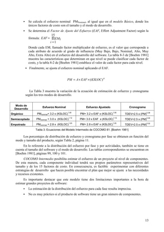 13
! Se calcula el esfuerzo nominal PMNominal, al igual que en el modelo Básico, donde los
únicos factores de costo son el tamaño y el modo de desarrollo.
! Se determina el Factor de Ajuste del Esfuerzo (EAF, Effort Adjustment Factor) según la
fórmula: ∏
=
=
15
1i
EMiEAF
Donde cada EM, llamado factor multiplicador de esfuerzo, es el valor que corresponde a
cada atributo de acuerdo al grado de influencia (Muy Bajo, Bajo, Nominal, Alto, Muy
Alto, Extra Alto) en el esfuerzo del desarrollo del software. La tabla 8-3 de [Boehm 1981]
muestra las características que determinan en que nivel se puede clasificar cada factor de
costo, y la tabla 8-2 de [Boehm 1981] establece el valor de cada factor para cada nivel.
! Finalmente, se ajusta el esfuerzo nominal aplicando el EAF.
B
KSLOCEAFAPM )(××=
La Tabla 3 muestra la variación de la ecuación de estimación de esfuerzo y cronograma
según los tres modos de desarrollo.
Modo de
Desarrollo
Esfuerzo Nominal Esfuerzo Ajustado Cronograma
Orgánico PMnominal= 3.2 x (KSLOC)
1.05
PM= 3.2 x EAF x (KSLOC)
1.05
TDEV=2.5 x (PM)
0.38
Semiacoplado PMnominal = 3.0 x (KSLOC)
1.12
PM= 3.0 x EAF x (KSLOC)
1.12
TDEV=2.5 x (PM)
0.35
Empotrado PMnominal = 2.8 x (KSLOC)
1.20
PM= 2.8 x EAF x (KSLOC)
1.20
TDEV=2.5 x (PM)
0.32
Tabla 3: Ecuaciones del Modelo Intermedio de COCOMO 81. [Boehm 1981]
Los porcentajes de distribución de esfuerzo y cronograma por fase se obtienen en función del
modo y tamaño del producto, según Tabla 2, página 11.
En lo referente a la distribución del esfuerzo por fase y por actividades, también se tiene en
cuenta el tamaño del software y el modo de desarrollo. Las tablas correspondientes se encuentran en
[Boehm 1981], páginas 99, 100 y 101.
COCOMO Intermedio posibilita estimar el esfuerzo de un proyecto al nivel de componentes.
De esta manera, cada componente individual tendrá sus propios parámetros representativos del
tamaño y de los 15 factores de costo. En consecuencia, es factible experimentar con diferentes
estrategias de desarrollo que hacen posible encontrar el plan que mejor se ajuste a las necesidades
y recursos existentes.
Es importante destacar que este modelo tiene dos limitaciones importantes a la hora de
estimar grandes proyectos de software:
! La estimación de la distribución del esfuerzo para cada fase resulta imprecisa.
! No es muy práctico si el producto de software tiene un gran número de componentes.
 