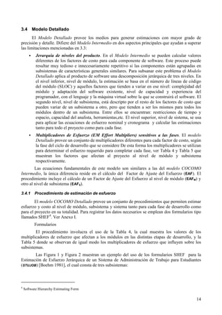 14
3.4 Modelo Detallado
El Modelo Detallado provee los medios para generar estimaciones con mayor grado de
precisión y detalle. Difiere del Modelo Intermedio en dos aspectos principales que ayudan a superar
las limitaciones mencionadas en 3.3:
! Jerarquía de niveles del producto. En el Modelo Intermedio se pueden calcular valores
diferentes de los factores de costo para cada componente de software. Este proceso puede
resultar muy tedioso e innecesariamente repetitivo si las componentes están agrupadas en
subsistemas de características generales similares. Para subsanar este problema el Modelo
Detallado aplica al producto de software una descomposición jerárquica de tres niveles. En
el nivel inferior, nivel de módulo, la estimación se basa en el número de líneas de código
del módulo (SLOC) y aquellos factores que tienden a variar en ese nivel: complejidad del
módulo y adaptación del software existente, nivel de capacidad y experiencia del
programador, con el lenguaje y la máquina virtual sobre la que se construirá el software. El
segundo nivel, nivel de subsistema, está descripto por el resto de los factores de costo que
pueden variar de un subsistema a otro, pero que tienden a ser los mismos para todos los
módulos dentro de un subsistema. Entre ellos se encuentran: restricciones de tiempo y
espacio, capacidad del analista, herramientas,etc. El nivel superior, nivel de sistema, se usa
para aplicar las ecuaciones de esfuerzo nominal y cronograma y calcular las estimaciones
tanto para todo el proyecto como para cada fase.
! Multiplicadores de Esfuerzo (EM Effort Multipliers) sensitivos a las fases. El modelo
Detallado provee un conjunto de multiplicadores diferentes para cada factor de costo, según
la fase del ciclo de desarrollo que se considere De esta forma los multiplicadores se utilizan
para determinar el esfuerzo requerido para completar cada fase, ver Tabla 4 y Tabla 5 que
muestran los factores que afectan al proyecto al nivel de módulo y subsistema
respectivamente.
Las ecuaciones fundamentales de este modelo son similares a las del modelo COCOMO
Intermedio, la única diferencia reside en el cálculo del Factor de Ajuste del Esfuerzo (EAF). El
procedimiento incluye el cálculo de un Factor de Ajuste del Esfuerzo al nivel de módulo (EAFM) y
otro al nivel de subsistema (EAFS).
3.4.1 Procedimiento de estimación de esfuerzo
El modelo COCOMO Detallado provee un conjunto de procedimientos que permiten estimar
esfuerzo y costo al nivel de módulo, subsistema y sistema tanto para cada fase de desarrollo como
para el proyecto en su totalidad. Para registrar los datos necesarios se emplean dos formularios tipo
llamados SHEF4
. Ver Anexo I.
Formularios
El procedimiento involucra el uso de la Tabla 4, la cual muestra los valores de los
multiplicadores de esfuerzo que afectan a los módulos en las distintas etapas de desarrollo, y la
Tabla 5 donde se observan de igual modo los multiplicadores de esfuerzo que influyen sobre los
subsistemas.
Las Figura 1 y Figura 2 muestran un ejemplo del uso de los formularios SHEF para la
Estimación de Esfuerzo Jerárquica de un Sistema de Administración de Trabajo para Estudiantes
(STUJOB) [Boehm 1981], el cual consta de tres subsistemas:
4
Software Hierarchy Estimating Form
 