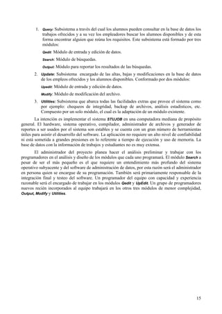15
1. Query: Subsistema a través del cual los alumnos pueden consultar en la base de datos los
trabajos ofrecidos y a su vez los empleadores buscar los alumnos disponibles y de esta
forma encontrar alguien que reúna los requisitos. Este subsistema está formado por tres
módulos:
Qedit: Módulo de entrada y edición de datos.
Search: Módulo de búsquedas.
Output: Módulo para reportar los resultados de las búsquedas.
2. Update: Subsistema encargado de las altas, bajas y modificaciones en la base de datos
de los empleos ofrecidos y los alumnos disponibles. Conformado por dos módulos:
Upedit: Módulo de entrada y edición de datos.
Modify: Módulo de modificación del archivo.
3. Utilities: Subsistema que abarca todas las facilidades extras que provee el sistema como
por ejemplo: chequeos de integridad, backup de archivos, análisis estadísticos, etc.
Compuesto por un solo módulo, el cual es la adaptación de un módulo existente.
La intención es implementar el sistema STUJOB en una computadora mediana de propósito
general. El hardware, sistema operativo, compilador, administrador de archivos y generador de
reportes a ser usados por el sistema son estables y se cuenta con un gran número de herramientas
útiles para asistir el desarrollo del software. La aplicación no requiere un alto nivel de confiabilidad
ni está sometida a grandes presiones en lo referente a tiempo de ejecución y uso de memoria. La
base de datos con la información de trabajos y estudiantes no es muy extensa.
El administrador del proyecto planea hacer el análisis preliminar y trabajar con los
programadores en el análisis y diseño de los módulos que cada uno programará. El módulo Search a
pesar de ser el más pequeño es el que requiere un entendimiento más profundo del sistema
operativo subyacente y del software de administración de datos, por esta razón será el administrador
en persona quien se encargue de su programación. También será primariamente responsable de la
integración final y testeo del software. Un programador del equipo con capacidad y experiencia
razonable será el encargado de trabajar en los módulos Qedit y UpEdit. Un grupo de programadores
nuevos recién incorporados al equipo trabajará en los otros tres módulos de menor complejidad,
Output, Modify y Utilities.
 
