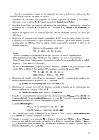 19
En el procedimiento a seguir en la estimación de costo y esfuerzo se utilizan los dos
formularios mencionados y los pasos a seguir son:
1. Identificar los subsistemas que componen el sistema, asignarles un número y un nombre e
ingresarlos en las columnas 1 y 2, respectivamente. Ej: Subsistema 2: Update.
2. Identificar los módulos que contiene cada subsistema registrado en el paso anterior, asignarles
un número en la columna 4 y un nombre en la columna 5. Ej. Módulo 2 del Subsistema 2:
Modify.
3. Después de ingresar todos los módulos dejar una fila adicional para acumular los totales por
subsistema.
4. Determinar el tamaño de cada módulo expresado en SLOC, líneas de código fuentes liberadas,
y registrarlo en la columna 6. Si algún módulo va a ser adaptado a partir de un módulo existente
se consideran las ESLOC, líneas de código fuentes equivalentes, calculadas a partir de la
siguiente ecuación:
ESLOC = SLOC adaptadas x AAF /100
AAF = 0.4 x DM + 0.3 x CM + 0.3 x IM
Donde:
DM es el Porcentaje de Diseño Modificado para satisfacer los nuevos requerimientos
CM es el Porcentaje de Código Modificado para adaptarse a los nuevos requerimientos
IM es el Porcentaje de Esfuerzo requerido para Integrar el software adaptado al producto global
Registrar el factor AAF en la columna 7.
Ej: Para el Módulo Utilities, adaptado a partir de un módulo de 5000 SLOC, considerando un DM
igual a 25%, un CM de 50 % y un IM de 30%, resulta un valor ESLOC igual a 1700.
AAF = 0.4 x 25 + 0.3 x 50 + 0.3 x 30 = 34
ESLOC(Utilities) = 5000 x 34 /100 = 1700
5. Determinar el tamaño en SLOC de los subsistemas, sumando el tamaño de los módulos que
componen cada subsistema. Registrarlo en la columna 8.
Ej: Tamaño del Subsitema Update: 900+1700=2600 SLOC
6. Determinar el tamaño en SLOC del Sistema, sumando el tamaño de los subsistemas que
componen el sistema. Anotarlo en la celda 9.
Ej: Tamaño del Sistema: 3700+2600+1700 = 8000 SLOC
7. Calcular el Esfuerzo Nominal requerido para desarrollar el sistema, PMNominal, en la celda 10 y la
Productividad del Proyecto (KSLOC/PM)Nominal en la celda 11. Teniendo en cuenta el Modo de
Desarrollo seleccionar la ecuación correspondiente de la Tabla 3.
Ej: Para el Modo Orgánico
PMnominal = 3.2 x (KSLOC)
1.05.
= 3.2 x (8)
1.05
= 28.4
(KSLOC/PM)Nominal = (8000/28.4)= 281.69 ≅ 282
8. Seleccionar los porcentajes de Distribución por Fase en la Tabla 2, según el Modo de Desarrollo
y el Tamaño del sistema, y completar el cuadro 12.
9. Calcular y registrar en la columna 13 el Esfuerzo Nominal por Módulo y Fase (PMNominal,
Módulo,Fase), aplicando los porcentajes del cuadro 12 al Esfuerzo Nominal por Módulo (PMNominal,
Módulo). Este último valor se obtiene del cociente entre el tamaño del módulo (columna 5) y la
Productividad del Proyecto (celda 11).
 