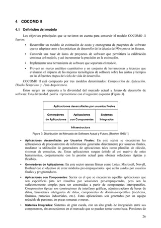 26
4 COCOMO II
4.1 Definición del modelo
Los objetivos principales que se tuvieron en cuenta para construir el modelo COCOMO II
fueron:
! Desarrollar un modelo de estimación de costo y cronograma de proyectos de software
que se adaptara tanto a las prácticas de desarrollo de la década del 90 como a las futuras.
! Construir una base de datos de proyectos de software que permitiera la calibración
continua del modelo, y así incrementar la precisión en la estimación.
! Implementar una herramienta de software que soportara el modelo.
! Proveer un marco analítico cuantitativo y un conjunto de herramientas y técnicas que
evaluaran el impacto de las mejoras tecnológicas de software sobre los costos y tiempos
en las diferentes etapas del ciclo de vida de desarrollo.
COCOMO II está compuesto por tres modelos denominados: Composición de Aplicación,
Diseño Temprano y Post-Arquitectura.
Éstos surgen en respuesta a la diversidad del mercado actual y futuro de desarrollo de
software. Esta diversidad podría representarse con el siguiente esquema (Figura 3).
Aplicaciones desarrolladas por usuarios finales
Generadores
de Aplicaciones
Aplicaciones
con Componentes
Sistemas
Integrados
Infraestructura
Figura 3: Distribución del Mercado de Software Actual y Futuro. [Boehm 1995/1]
! Aplicaciones desarrolladas por Usuarios Finales: En este sector se encuentran las
aplicaciones de procesamiento de información generadas directamente por usuarios finales,
mediante la utilización de generadores de aplicaciones tales como planillas de cálculo,
sistemas de consultas, etc. Estas aplicaciones surgen debido al uso masivo de estas
herramientas, conjuntamente con la presión actual para obtener soluciones rápidas y
flexibles.
! Generadores de Aplicaciones: En este sector operan firmas como Lotus, Microsoft, Novell,
Borland con el objetivo de crear módulos pre-empaquetados que serán usados por usuarios
finales y programadores.
! Aplicaciones con Componentes: Sector en el que se encuentran aquellas aplicaciones que
son específicas para ser resueltas por soluciones pre-empaquetadas, pero son lo
suficientemente simples para ser construidas a partir de componentes interoperables.
Componentes típicas son constructores de interfases gráficas, administradores de bases de
datos, buscadores inteligentes de datos, componentes de dominio-específico (medicina,
finanzas, procesos industriales, etc.). Estas aplicaciones son generadas por un equipo
reducido de personas, en pocas semanas o meses.
! Sistemas Integrados: Sistemas de gran escala, con un alto grado de integración entre sus
componentes, sin antecedentes en el mercado que se puedan tomar como base. Porciones de
 