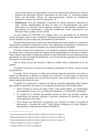 27
estos sistemas pueden ser desarrolladas a través de la composición de aplicaciones. Entre las
empresas que desarrollan software representativo de este sector, se encuentran grandes
firmas que desarrollan software de telecomunicaciones, sistemas de información
corporativos, sistemas de control de fabricación, etc.
! Infraestructura: Área que comprende el desarrollo de sistemas operativos, protocolos de
redes, sistemas administradores de bases de datos, etc. Incrementalmente este sector
direccionará sus soluciones, hacia problemas genéricos de procesamiento distribuido y
procesamiento de transacciones, a soluciones middleware. Firmas representativas son
Microsoft, Oracle, SyBase, Novell y NeXT.
Los tres modelos de COCOMO II se adaptan tanto a las necesidades de los diferentes
sectores descriptos, como al tipo y cantidad de información disponible en cada etapa del ciclo de
vida de desarrollo, lo que se conoce por granularidad de la información.
Se puede afirmar que para las aplicaciones desarrolladas por usuarios finales no se justifica la
utilización de un modelo de estimación de costos. Estas aplicaciones normalmente se construyen en
poco tiempo, por lo tanto requieren solamente una estimación basada en actividades.
El modelo Composición de Aplicación, es el modelo de estimación utilizado en los proyectos
de software que se construyen a partir de componentes pre-empaquetadas. En este caso, se emplean
Puntos Objeto5
para estimar el tamaño del software, lo cual está acorde al nivel de información que
generalmente se tiene en la etapa de planificación, y el nivel de precisión requerido en la estimación
de proyectos de esta naturaleza.
Para los demás sectores del mercado se aplica un modelo mixto, combinación de los tres
modelos.
El modelo Composición de Aplicación se emplea en desarrollos de software durante la etapa
de prototipación.
El modelo Diseño Temprano se utiliza en las primeras etapas del desarrollo en las cuales se
evalúan las alternativas de hardware y software de un proyecto. En estas etapas se tiene poca
información, lo que concuerda con el uso de Puntos Función6
, para estimar tamaño y el uso de un
número reducido de factores de costo.
El modelo Post-Arquitectura se aplica en la etapa de desarrollo propiamente dicho, después
que se define la arquitectura del sistema, y en la etapa de mantenimiento. Este modelo utiliza:
! Puntos Función y/o Líneas de Código Fuente7
para estimar tamaño, con modificadores
que contemplan el reuso, con y sin traducción automática, y el "desperdicio" (breakage)8
.
! Un conjunto de 17 atributos, denominados factores de costo9
, que permiten considerar
características del proyecto referentes al personal, plataforma de desarrollo, etc., que
tienen injerencia en los costos.
! Cinco factores que determinan un exponente, que incorpora al modelo el concepto de
deseconomía y economía de escala10
. Estos factores reemplazan los modos Orgánico,
Semiacoplado y Empotrado del modelo COCOMO '81.
5
Técnica de estimación de tamaño de software, tratada en la sección 4.4.1,página 31.
6
Técnica de estimación de tamaño de software, tratada en la sección 4.4.2, página 32.
7
Técnica de estimación de tamaño de software, tratada en la sección 4.4.3, página 35.
8
Concepto tratado en la sección 4.4.5, página 37.
9
Conceptos tratados en la sección 4.6, página 46.
 