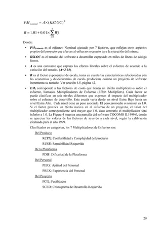 29
B
nominal KSLOCAPM )(×=
∑=
×+=
5
1
01.001.1
j
WjB
Donde:
! PMEstimado es el esfuerzo Nominal ajustado por 7 factores, que reflejan otros aspectos
propios del proyecto que afectan al esfuerzo necesario para la ejecución del mismo.
! KSLOC es el tamaño del software a desarrollar expresado en miles de líneas de código
fuente.
! A es una constante que captura los efectos lineales sobre el esfuerzo de acuerdo a la
variación del tamaño, (A=2.94).
! B es el factor exponencial de escala, toma en cuenta las características relacionadas con
las economías y deseconomías de escala producidas cuando un proyecto de software
incrementa su tamaño. Ver sección 4.5, página 42.
! EMi corresponde a los factores de costo que tienen un efecto multiplicativo sobre el
esfuerzo, llamados Multiplicadores de Esfuerzo (Effort Multipliers). Cada factor se
puede clasificar en seis niveles diferentes que expresan el impacto del multiplicador
sobre el esfuerzo de desarrollo. Esta escala varía desde un nivel Extra Bajo hasta un
nivel Extra Alto. Cada nivel tiene un peso asociado. El peso promedio o nominal es 1.0.
Si el factor provoca un efecto nocivo en el esfuerzo de un proyecto, el valor del
multiplicador correspondiente será mayor que 1.0, caso contrario el multiplicador será
inferior a 1.0. La Figura 4 muestra una pantalla del software COCOMO II.1999.0, donde
se aprecian los valores de los factores de acuerdo a cada nivel, según la calibración
efectuada para el año 1999.
Clasificados en categorías, los 7 Multiplicadores de Esfuerzo son:
Del Producto
RCPX: Confiabilidad y Complejidad del producto
RUSE: Reusabilidad Requerida
De la Plataforma
PDIF: Dificultad de la Plataforma
Del Personal
PERS: Aptitud del Personal
PREX: Experiencia del Personal
Del Proyecto
FCIL: Facilidades
SCED: Cronograma de Desarrollo Requerido
 