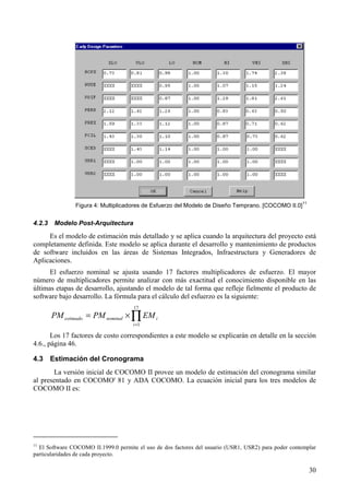 30
Figura 4: Multiplicadores de Esfuerzo del Modelo de Diseño Temprano. [COCOMO II.0]
11
4.2.3 Modelo Post-Arquitectura
Es el modelo de estimación más detallado y se aplica cuando la arquitectura del proyecto está
completamente definida. Este modelo se aplica durante el desarrollo y mantenimiento de productos
de software incluidos en las áreas de Sistemas Integrados, Infraestructura y Generadores de
Aplicaciones.
El esfuerzo nominal se ajusta usando 17 factores multiplicadores de esfuerzo. El mayor
número de multiplicadores permite analizar con más exactitud el conocimiento disponible en las
últimas etapas de desarrollo, ajustando el modelo de tal forma que refleje fielmente el producto de
software bajo desarrollo. La fórmula para el cálculo del esfuerzo es la siguiente:
∏=
×=
17
1i
inominalestimado EMPMPM
Los 17 factores de costo correspondientes a este modelo se explicarán en detalle en la sección
4.6., página 46.
4.3 Estimación del Cronograma
La versión inicial de COCOMO II provee un modelo de estimación del cronograma similar
al presentado en COCOMO' 81 y ADA COCOMO. La ecuación inicial para los tres modelos de
COCOMO II es:
11
El Software COCOMO II.1999.0 permite el uso de dos factores del usuario (USR1, USR2) para poder contemplar
particularidades de cada proyecto.
 