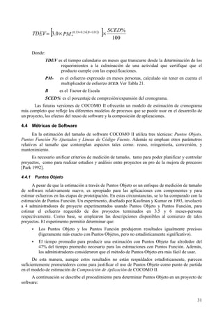 31
( )[ ] 100
%
0.3 )01.12.033.0(
*
SCED
PMTDEV B
××= −×+
Donde:
TDEV es el tiempo calendario en meses que transcurre desde la determinación de los
requerimientos a la culminación de una actividad que certifique que el
producto cumple con las especificaciones.
PM* es el esfuerzo expresado en meses personas, calculado sin tener en cuenta el
multiplicador de esfuerzo SCED. Ver Tabla 21.
B es el Factor de Escala
SCED% es el porcentaje de compresión/expansión del cronograma.
Las futuras versiones de COCOMO II ofrecerán un modelo de estimación de cronograma
más completo que refleje los diferentes modelos de procesos que se puede usar en el desarrollo de
un proyecto, los efectos del reuso de software y la composición de aplicaciones.
4.4 Métricas de Software
En la estimación del tamaño de software COCOMO II utiliza tres técnicas: Puntos Objeto,
Puntos Función No Ajustados y Líneas de Código Fuente. Además se emplean otros parámetros
relativos al tamaño que contemplan aspectos tales como: reuso, reingeniería, conversión, y
mantenimiento.
Es necesario unificar criterios de medición de tamaño, tanto para poder planificar y controlar
proyectos, como para realizar estudios y análisis entre proyectos en pro de la mejora de procesos
[Park 1992].
4.4.1 Puntos Objeto
A pesar de que la estimación a través de Puntos Objeto es un enfoque de medición de tamaño
de software relativamente nuevo, es apropiado para las aplicaciones con componentes y para
estimar esfuerzos en las etapas de prototipación. En estas circunstancias, se lo ha comparado con la
estimación de Puntos Función. Un experimento, diseñado por Kaufman y Kumar en 1993, involucró
a 4 administradores de proyecto experimentados usando Puntos Objeto y Puntos Función, para
estimar el esfuerzo requerido de dos proyectos terminados en 3.5 y 6 meses-persona
respectivamente. Como base, se emplearon las descripciones disponibles al comienzo de tales
proyectos. El experimento permitió determinar que:
! Los Puntos Objeto y los Puntos Función produjeron resultados igualmente precisos
(ligeramente más exacto con Puntos Objetos, pero no estadísticamente significativo).
! El tiempo promedio para producir una estimación con Puntos Objeto fue alrededor del
47% del tiempo promedio necesario para las estimaciones con Puntos Función. Además,
los administradores consideraron que el método de Puntos Objeto era más fácil de usar.
De esta manera, aunque estos resultados no están respaldados estadísticamente, parecen
suficientemente prometedores como para justificar el uso de Puntos Objeto como punto de partida
en el modelo de estimación de Composición de Aplicación de COCOMO II.
A continuación se describe el procedimiento para determinar Puntos Objeto en un proyecto de
software:
 