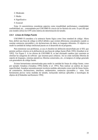 35
2: Moderado
3: Medio
4: Significativo
5: Esencial
Estas 14 características consideran aspectos como reusabilidad, performance, complejidad,
confiabilidad, etc., contemplados por COCOMO II a través de los factores de costo. Es por ello que
este modelo utiliza los UFP como métrica de determinación de tamaño.
4.4.3 Líneas de Código Fuente
COCOMO II considera a la sentencia fuente lógica como línea standard de código. Ahora
bien, definir una línea de código es difícil debido a que existen diferencias conceptuales cuando se
cuentan sentencias ejecutables y de declaraciones de datos en lenguajes diferentes. El objetivo es
medir la cantidad de trabajo intelectual puesto en el desarrollo de un programa.
Para minimizar esos problemas, se usa el checklist de definición desarrollado por el SEI, que
permite unificar criterios en la definición de una línea de código fuente [Park 1992], [Goethert et al.
1992]. Ver Figura 5. A los efectos de COCOMO II, se han efectuado cambios que consisten en
eliminar las categorías de software que insumen poco esfuerzo. Así no están incluidas librerías de
soporte de lenguajes, sistemas operativos, librerías comerciales, etc., ni tampoco el código generado
con generadores de código fuente.
Existen herramientas automatizadas para medir la cantidad de líneas de código fuente, como
por ejemplo Amadeus [Amadeus 1994] [Selby et al. 1991]. Para realizar un análisis de mayor
especificidad, Amadeus automáticamente recolecta medidas adicionales como total de líneas fuente,
de comentarios, declaraciones, interfases, anidamientos, sentencias ejecutables y otras. Esta
herramienta provee varias medidas de tamaño, incluyendo métricas aplicables a tecnologías de
objetos de [Chidamber and Kemerer 1994].
 
