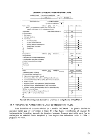 36
Figura 5: Checklist para la definición de una línea de código fuente. [COCOMO II.0]
4.4.4 Conversión de Puntos Función a Líneas de Código Fuente (SLOC)
Para determinar el esfuerzo nominal en el modelo COCOMO II los puntos función no
ajustados tienen que ser convertidos a líneas de código fuente considerando el lenguaje de
implementación (assembler, lenguajes de alto nivel, lenguajes de cuarta generación, etc.). Esto se
realiza para los modelos Diseño Temprano y Post Arquitectura teniendo en cuenta la Tabla 11
propuesta por Jones.
 