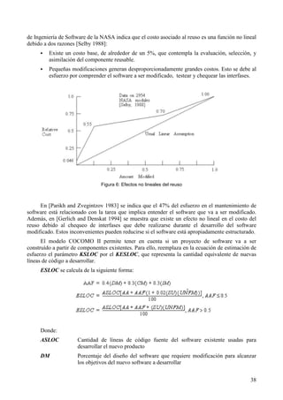 38
de Ingeniería de Software de la NASA indica que el costo asociado al reuso es una función no lineal
debido a dos razones [Selby 1988]:
! Existe un costo base, de alrededor de un 5%, que contempla la evaluación, selección, y
asimilación del componente reusable.
! Pequeñas modificaciones generan desproporcionadamente grandes costos. Esto se debe al
esfuerzo por comprender el software a ser modificado, testear y chequear las interfases.
Figura 6: Efectos no lineales del reuso
En [Parikh and Zvegintzov 1983] se indica que el 47% del esfuerzo en el mantenimiento de
software está relacionado con la tarea que implica entender el software que va a ser modificado.
Además, en [Gerlich and Denskat 1994] se muestra que existe un efecto no lineal en el costo del
reuso debido al chequeo de interfases que debe realizarse durante el desarrollo del software
modificado. Estos inconvenientes pueden reducirse si el software está apropiadamente estructurado.
El modelo COCOMO II permite tener en cuenta si un proyecto de software va a ser
construído a partir de componentes existentes. Para ello, reemplaza en la ecuación de estimación de
esfuerzo el parámetro KSLOC por el KESLOC, que representa la cantidad equivalente de nuevas
líneas de código a desarrollar.
ESLOC se calcula de la siguiente forma:
Donde:
ASLOC Cantidad de líneas de código fuente del software existente usadas para
desarrollar el nuevo producto
DM Porcentaje del diseño del software que requiere modificación para alcanzar
los objetivos del nuevo software a desarrollar
 