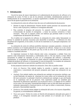 4
1 Introducción
Una de las tareas de mayor importancia en la administración de proyectos de software es la
estimación de costos. Si bien es una de las primeras actividades, inmediatamente posterior al
establecimiento de los requerimientos, se ejecuta regularmente a medida que el proyecto progresa
con el fin de ajustar la precisión en la estimación.
La estimación de costos de software tiene dos usos en la administración de proyectos:
! Durante la etapa de planeamiento: Permite decidir cuantas personas son necesarias para
llevar a cabo el proyecto y establecer el cronograma adecuado.
! Para controlar el progreso del proyecto: Es esencial evaluar si el proyecto está
evolucionando de acuerdo al cronograma y tomar las acciones correctivas si fuera
necesario. Para esto se requiere contar con métricas que permitan medir el nivel de
cumplimiento del desarrollo del software.
En el ámbito de la ingeniería de software, la estimación de costos radica básicamente en
estimar la cantidad de personas necesarias para desarrollar el producto. A diferencia de otras
disciplinas de la ingeniería, en las cuales, el costo de los materiales es el principal componente a ser
estimado.
La estimación de costos de software posibilita relacionar conceptos generales y técnicas del
análisis económico en el mundo particular de la ingeniería de software. Aunque no es una ciencia
exacta no podemos prescindir de ella puesto que hoy en día un error en las predicciones puede
conducir a resultados adversos.
Es importante reconocer la fuerte relación entre costo, cronograma y calidad. Estos tres
aspectos están íntimamente relacionados y confrontados entre sí. De esta manera, se hace difícil
incrementar la calidad sin aumentar el costo y/o el cronograma del software a desarrollar.
Similarmente, el cronograma de desarrollo no puede reducirse dramáticamente sin deteriorar la
calidad del producto de software y/o incrementar el costo de desarrollo. Los modelos de estimación
juegan un papel importante ya que permiten equilibrar estos tres factores.
Se han propuesto numerosos métodos de estimación. Entre ellos se pueden contar:
! Juicio de Expertos: Este método implica la consulta a expertos, quienes usan su
experiencia y conocimiento del proyecto propuesto para lograr una estimación de sus
costos.
! Analogía: Este método implica una estimación por analogía con proyectos similares, que
ya han finalizado, de manera de relacionar los costos reales con la estimación del costo
del nuevo proyecto. La principal virtud de la estimación por analogía es que está basada
en la experiencia real de un proyecto. Esta experiencia puede ser estudiada para
determinar las diferencias específicas con un proyecto nuevo y el impacto de los cambios
en los costos. Por otra parte, la principal desventaja es que no está claro hasta que punto es
realmente representativo el proyecto previo, en lo que se refiere a restricciones, técnicas,
personal y funcionalidad requerida.
! Parkinson: Este método intenta adaptar la estimación del costo a los recursos disponibles.
En general, es extremadamente inadecuado.
! Tasar para ganar: Estima los costos en función del presupuesto adecuado para ganar el
trabajo, o el cronograma necesario para estar primero en el mercado con el nuevo
producto.
 
