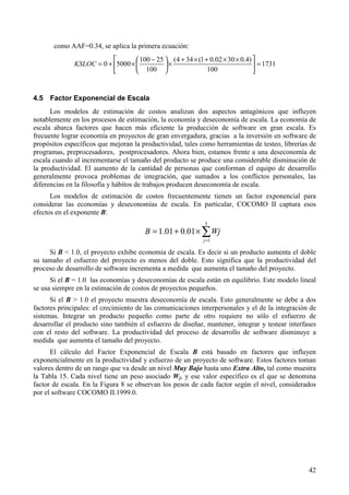 42
como AAF=0.34, se aplica la primera ecuación:
1731
100
)4.03002.01(344(
100
25100
50000 =




 ××+×+
×




 −
×+=KSLOC
4.5 Factor Exponencial de Escala
Los modelos de estimación de costos analizan dos aspectos antagónicos que influyen
notablemente en los procesos de estimación, la economía y deseconomía de escala. La economía de
escala abarca factores que hacen más eficiente la producción de software en gran escala. Es
frecuente lograr economía en proyectos de gran envergadura, gracias a la inversión en software de
propósitos específicos que mejoran la productividad, tales como herramientas de testeo, librerías de
programas, preprocesadores, postprocesadores. Ahora bien, estamos frente a una deseconomía de
escala cuando al incrementarse el tamaño del producto se produce una considerable disminución de
la productividad. El aumento de la cantidad de personas que conforman el equipo de desarrollo
generalmente provoca problemas de integración, que sumados a los conflictos personales, las
diferencias en la filosofía y hábitos de trabajos producen deseconomía de escala.
Los modelos de estimación de costos frecuentemente tienen un factor exponencial para
considerar las economías y deseconomías de escala. En particular, COCOMO II captura esos
efectos en el exponente B:
∑=
×+=
5
1
01.001.1
j
WjB
Si B < 1.0, el proyecto exhibe economía de escala. Es decir si un producto aumenta el doble
su tamaño el esfuerzo del proyecto es menos del doble. Esto significa que la productividad del
proceso de desarrollo de software incrementa a medida que aumenta el tamaño del proyecto.
Si el B = 1.0 las economías y deseconomías de escala están en equilibrio. Este modelo lineal
se usa siempre en la estimación de costos de proyectos pequeños.
Si el B > 1.0 el proyecto muestra deseconomía de escala. Esto generalmente se debe a dos
factores principales: el crecimiento de las comunicaciones interpersonales y el de la integración de
sistemas. Integrar un producto pequeño como parte de otro requiere no sólo el esfuerzo de
desarrollar el producto sino también el esfuerzo de diseñar, mantener, integrar y testear interfases
con el resto del software. La productividad del proceso de desarrollo de software disminuye a
medida que aumenta el tamaño del proyecto.
El cálculo del Factor Exponencial de Escala B está basado en factores que influyen
exponencialmente en la productividad y esfuerzo de un proyecto de software. Estos factores toman
valores dentro de un rango que va desde un nivel Muy Bajo hasta uno Extra Alto, tal como muestra
la Tabla 15. Cada nivel tiene un peso asociado Wj, y ese valor específico es el que se denomina
factor de escala. En la Figura 8 se observan los pesos de cada factor según el nivel, considerados
por el software COCOMO II.1999.0.
 