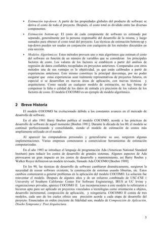 5
! Estimación top-down: A partir de las propiedades globales del producto de software se
deriva el costo de todo el proyecto. Después, el costo total es dividido entre las diversas
componentes.
! Estimación bottom-up: El costo de cada componente de software es estimado por
separado, generalmente por la persona responsable del desarrollo de la misma, y luego
sumados para obtener el costo total del proyecto. Las técnicas de estimación bottom-up y
top-down pueden ser usadas en conjunción con cualquiera de los métodos discutidos en
esta sección.
! Modelos Algorítmicos: Estos métodos proveen uno o más algoritmos que estiman el costo
del software en función de un número de variables que se consideran los principales
factores de costo. Los valores de los factores se establecen a partir del análisis de
regresión de datos confiables recopilados en proyectos anteriores. Comparados con otros
métodos una de sus ventajas es la objetividad, ya que están calibrados a partir de
experiencias anteriores. Esto mismo constituye la principal desventaja, por no poder
asegurar que estas experiencias sean realmente representativas de proyectos futuros, en
especial si se desarrollan en nuevas áreas de aplicación, con nuevas técnicas y
arquitecturas. Como sucede en cualquier modelo de estimación, no hay forma de
compensar la falta o calidad de los datos de entrada y/o precisión de los valores de los
factores de costo. El modelo COCOMO es un ejemplo de modelo algorítmico.
2 Breve Historia
El modelo COCOMO ha evolucionado debido a los constantes avances en el mercado de
desarrollo de software.
En el año 1981 Barry Boehm publica el modelo COCOMO, acorde a las prácticas de
desarrollo de software de aquel momento [Boehm 1981]. Durante la década de los 80, el modelo se
continuó perfeccionando y consolidando, siendo el modelo de estimación de costos más
ampliamente utilizado en el mundo.
Al aparecer las computadoras personales y generalizarse su uso, surgieron algunas
implementaciones. Varias empresas comenzaron a comercializar herramientas de estimación
computarizadas.
En el año 1983 se introduce el lenguaje de programación Ada (American National Standard
Institute) para reducir los costos de desarrollo de grandes sistemas. Algunos aspectos de Ada
provocaron un gran impacto en los costos de desarrollo y mantenimiento, así Barry Boehm y
Walker Royce definieron un modelo revisado, llamado Ada COCOMO [Boehm 1989].
En los 90, las técnicas de desarrollo de software cambiaron dramáticamente, surgieron la
necesidad de reusar software existente, la construcción de sistemas usando librerías, etc. Estos
cambios comenzaron a generar problemas en la aplicación del modelo COCOMO. La solución fue
reinventar el modelo. Después de algunos años y de un esfuerzo combinado de USC-CSE (
University of Southern California- Center For Software Engineering), IRUS at UC Irvine y
organizaciones privadas, aparece COCOMO II. Las incorporaciones a este modelo lo reforzaron e
hicieron apto para ser aplicado en proyectos vinculados a tecnologías como orientación a objetos,
desarrollo incremental, composición de aplicación, y reingeniería. COCOMO II consta de tres
modelos, cada uno de los cuales ofrece una precisión acorde a cada etapa de desarrollo del
proyecto. Enunciados en orden creciente de fidelidad son, modelo de Composición de Aplicación,
Diseño Temprano y Post Arquitectura.
 