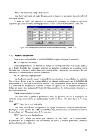 51
TIME: Restricción del tiempo de ejecución
Este factor representa el grado de restricción de tiempo de ejecución impuesta sobre el
sistema de software.
EL valor de TIME está expresado en términos de porcentaje de tiempo de ejecución
disponible que usará el sistema. El rango posible de valores va desde Nominal hasta Extra Alto.
Figura 10: Factores de la plataforma. Modelo Post-Arquitectura.[COCOMO II.0]
4.6.3 Factores del personal
Estos factores están referidos al nivel de habilidad que posee el equipo de desarrollo.
ACAP: Capacidad del analista
Se entiende por analista a la persona que trabaja con los requerimientos, en el diseño global y
en el diseño detallado. Los principales atributos que deberían considerarse en un analista son la
habilidad para el diseño, el análisis, la correcta comunicación y cooperación entre sus pares. En este
análisis no se tiene en cuenta el nivel de experiencia.
PCAP: Capacidad del programador
Las tendencias actuales siguen enfatizando la importancia de la capacidad de los analistas.
Sin embargo, debido a que la productividad se ve afectada notablemente por la habilidad del
programador en el uso de las herramientas actuales, existe una tendencia a darle mayor importancia
a la capacidad del programador. También se evalúa la capacidad de los programadores para el
trabajo en equipo más que para el trabajo individual, resaltando las aptitudes para comunicarse y
cooperar mutuamente.
PCON: Continuidad del personal
Este factor mide el grado de permanencia anual del personal afectado a un proyecto de
software. Los posibles valores que puede adoptar PCON van desde 48% (muy bajo) al 3% (muy
alto).
AEXP: Experiencia en la aplicación
Este factor mide el nivel de experiencia del equipo de desarrollo en aplicaciones similares.
El rango de valores posibles de AEXP va desde Muy Bajo, representando una experiencia menor a
2 meses, hasta Muy Alto, experiencia de 6 o más años.
PEXP: Experiencia en la plataforma
COCOMO afirma que existe gran influencia de este factor en la productividad.
Reconociendo así la importancia del conocimiento de nuevas y potentes plataformas, interfases
gráficas, base de datos, redes, etc.
 