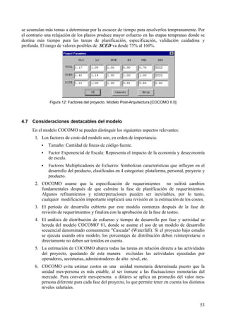 53
se acumulan más temas a determinar por la escacez de tiempo para resolverlos tempranamente. Por
el contrario una relajación de los plazos produce mayor esfuerzo en las etapas tempranas donde se
destina más tiempo para las tareas de planificación, especificación, validación cuidadosa y
profunda. El rango de valores posibles de SCED va desde 75% al 160%.
Figura 12: Factores del proyecto. Modelo Post-Arquitectura.[COCOMO II.0]
4.7 Consideraciones destacables del modelo
En el modelo COCOMO se pueden distinguir los siguientes aspectos relevantes:
1. Los factores de costo del modelo son, en orden de importancia:
! Tamaño: Cantidad de líneas de código fuente.
! Factor Exponencial de Escala: Representa el impacto de la economía y deseconomía
de escala.
! Factores Multiplicadores de Esfuerzo: Simbolizan características que influyen en el
desarrollo del producto, clasificadas en 4 categorías: plataforma, personal, proyecto y
producto.
2. COCOMO asume que la especificación de requerimientos no sufrirá cambios
fundamentales después de que culmine la fase de planificación de requerimientos.
Algunos refinamientos y reinterpretaciones pueden ser inevitables, por lo tanto,
cualquier modificación importante implicará una revisión en la estimación de los costos.
3. El período de desarrollo cubierto por este modelo comienza después de la fase de
revisión de requerimientos y finaliza con la aprobación de la fase de testeo.
4. El análisis de distribución de esfuerzo y tiempo de desarrollo por fase y actividad se
hereda del modelo COCOMO' 81, donde se asume el uso de un modelo de desarrollo
secuencial denominado comunmente "Cascada" (Waterfall). Si el proyecto bajo estudio
se ejecuta usando otro modelo, los porcentajes de distribución deben reinterpretarse o
directamente no deben ser tenidos en cuenta.
5. La estimación de COCOMO abarca todas las tareas en relación directa a las actividades
del proyecto, quedando de esta manera excluidas las actividades ejecutadas por
operadores, secretarias, administradores de alto nivel, etc.
6. COCOMO evita estimar costos en una unidad monetaria determinada puesto que la
unidad mes-persona es más estable, al ser inmune a las fluctuaciones monetarias del
mercado. Para convertir mes-persona a dólares se aplica un promedio del valor mes-
persona diferente para cada fase del proyecto, lo que permite tener en cuenta los distintos
niveles salariales.
 