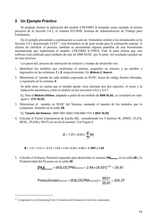 54
5 Un Ejemplo Práctico
Se propone ilustrar la aplicación del modelo COCOMO II tomando como ejemplo el mismo
proyecto de la Sección 3.4.1, el sistema STUJOB, Sistema de Administración de Trabajo para
Estudiantes.
En el ejemplo presentado a continuación se usará un formulario similar a los introducidos en la
Sección 3.4.1 denominado CLEF12
, este formulario es de gran ayuda para la estimación manual. A
efectos de clarificar el proceso, también se presentarán algunas pantallas de una herramienta
automatizada que implementa el modelo, COCOMO II.1999.0. Vale la pena aclarar que este
software está calibrado para módulos de más de 2000 SLOC, por lo tanto los resultados pueden ser
no muy precisos.
Los pasos del proceso de estimación de esfuerzo y tiempo de desarrollo son:
1. Identificar los módulos que conforman el sistema, asignarles un número y un nombre e
ingresarlos en las columnas 1 y 2, respectivamente. Ej: Módulo 2: Search.
2. Determinar el tamaño de cada módulo expresado en SLOC, líneas de código fuentes liberadas,
y registrarlo en la columna 3.
Se debe tener en cuenta que el tamaño puede verse afectado por dos aspectos: el reuso y la
traducción automática, como se analizó en las secciones 4.4.6 y 4.4.7.
Ej: Para el Módulo Utilities, adaptado a partir de un módulo de 5000 SLOC, se considera un valor
igual a 1731 SLOC.
3. Determinar el tamaño en SLOC del Sistema, sumando el tamaño de los módulos que lo
componen. Anotarlo en la celda 28.
Ej: Tamaño del Sistema: 1800+700+1200+1700+900+1731 = 8031 SLOC
4. Calcular el Factor Exponencial de Escala (B), considerando los 5 factores Wj (PREC, FLEX,
RESL, TEAM y MAT) en un nivel nominal. Ver Figura 8.
∑=
×+=
5
1
01.001.1
j
WjB
B = 1.01 + 0.01 x (3.72 + 3.04 + 4.24 +3.29 + 4.68) = 1.1997 ≅≅≅≅ 1.20
5. Calcular el Esfuerzo Nominal requerido para desarrollar el sistema, PMNominal, en la celda 29 y la
Productividad del Proyecto en la celda 30.
27.224
81.35
8031
)KSLOC/PM(dadProductivi
81.35)031.8(94.2(KSLOC/PM)
NominalNominal
20.1
Nominal
NominalPM
===
=×==
12
Component Level Estimating Form. Formulario de Estimación al nivel de componente.
 