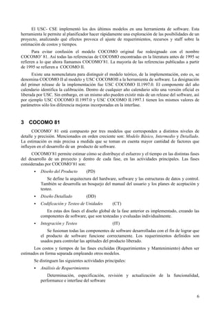 6
El USC- CSE implementó los dos últimos modelos en una herramienta de software. Esta
herramienta le permite al planificador hacer rápidamente una exploración de las posibilidades de un
proyecto, analizando qué efectos provoca el ajuste de requerimientos, recursos y staff sobre la
estimación de costos y tiempos.
Para evitar confusión el modelo COCOMO original fue redesignado con el nombre
COCOMO’ 81. Así todas las referencias de COCOMO encontradas en la literatura antes de 1995 se
refieren a lo que ahora llamamos COCOMO’81. La mayoría de las referencias publicadas a partir
de 1995 se refieren a COCOMO II.
Existe una nomenclatura para distinguir el modelo teórico, de la implementación, esto es, se
denomina COCOMO II al modelo y USC COCOMOII a la herramienta de software. La designación
del primer release de la implementación fue USC COCOMO II.1997.0. El componente del año
calendario identifica la calibración. Dentro de cualquier año calendario sólo una versión oficial es
liberada por USC. Sin embargo, en un mismo año pueden existir más de un release del software, así
por ejemplo USC COCOMO II.1997.0 y USC COCOMO II.1997.1 tienen los mismos valores de
parámetros sólo los diferencia mejoras incorporadas en la interfase.
3 COCOMO 81
COCOMO’ 81 está compuesto por tres modelos que corresponden a distintos niveles de
detalle y precisión. Mencionados en orden creciente son: Modelo Básico, Intermedio y Detallado.
La estimación es más precisa a medida que se toman en cuenta mayor cantidad de factores que
influyen en el desarrollo de un producto de software.
COCOMO’81 permite estimar cómo se distribuye el esfuerzo y el tiempo en las distintas fases
del desarrollo de un proyecto y dentro de cada fase, en las actividades principales. Las fases
consideradas por COCOMO’81 son:
! Diseño del Producto (PD)
Se define la arquitectura del hardware, software y las estructuras de datos y control.
También se desarrolla un bosquejo del manual del usuario y los planes de aceptación y
testeo.
! Diseño Detallado (DD)
! Codificación y Testeo de Unidades (CT)
En estas dos fases el diseño global de la fase anterior es implementado, creando las
componentes de software, que son testeadas y evaluadas individualmente.
! Integración y Testeo (IT)
Se fusionan todas las componentes de software desarrolladas con el fin de lograr que
el producto de software funcione correctamente. Los requerimientos definidos son
usados para controlar las aptitudes del producto liberado.
Los costos y tiempos de las fases excluídas (Requerimientos y Mantenimiento) deben ser
estimados en forma separada empleando otros modelos.
Se distinguen las siguientes actividades principales:
! Análisis de Requerimientos
Determinación, especificación, revisión y actualización de la funcionalidad,
performance e interfase del software
 