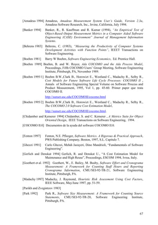 67
[Amadeus 1994] Amadeus, Amadeus Measurement System User’s Guide, Version 2.3a,
Amadeus Software Research, Inc., Irvine, California, July 1994.
[Banker 1994] Banker, R., R. Kauffman and R. Kumar (1994), “An Empirical Test of
Object-Based Output Measurement Metrics in a Computer Aided Software
Engineering (CASE) Environment” Journal of Management Information
Systems.
[Behrens 1983] Behrens, C. (1983), “Measuring the Productivity of Computer Systems
Development Activities with Function Points”, IEEET Transactions on
Software Engineering.
[Boehm 1981] Barry W Boehm, Software Engineering Economics, Ed. Prentice Hall.
[Boehm 1989] Boehm, B. and W. Royce, Ada COCOMO and the Ada Process Model,
Proceedings, Fifth COCOMO Users’ Group Meeting, Software Engineering
Institute, Pittsburgh, PA, November 1989.
[Boehm 1995/1] Boehm B.W.,Clark B., Horowizt E., Westland C., Madachy R., Selby R.,
Cost Models for Future Software Life Cycle Processes: COCOMO II ,
Annals of Software Engineering Special Volume on Software Process and
Product Measurement, 1995, Vol 1, pp. 45-60. Primer paper que trata
COCOMO II.
http://sunset.usc.edu/COCOMOII/cocomo.html
[Boehm 1995/2] Boehm B.W.,Clark B., Horowizt E., Westland C., Madachy R., Selby R.,
The COCOMO 2.0 Software Cost Estimation Model,
http://sunset.usc.edu/COCOMOII/cocomo.html.
[Chidamber and Kemerer 1994] Chidamber, S. and C. Kemerer , A Metrics Suite for Object
Oriented Design, IEEE Transactions on Software Engineering, 1994.
[COCOMO II.0] Documentos de la ayuda del software COCOMO II.0.
[Fenton 1997] Fenton, N.E. Pfleeger, Software Metrics. A Rigorous & Practical Approach,
PWS Publishing Company, Boston, 1997, S.L. Capitulo 7.
[Ghezzi 1991] Carlo Ghezzi, Mehdi Jazayeri, Dino Mandrioli, “Fundamentals of Software
Engineering”.
[Gerlich and Denskat 1994] Gerlich, R. and Denskat U., “A Cost Estimation Model for
Maintenance and High Reuse”, Proceedings, ESCOM 1994, Ivrea, Italy.
[Goethert et al. 1992] Goethert, W., E. Bailey, M. Busby, Software Effort and Cronograma
Measurement: A Framework for Counting Staff Hours and Reporting
Cronograma Information, CMU/SEI-92-TR-21, Software Engineering
Institute, Pittsburgh, PA.
[Madachy 1997] Madachy, J. Raymond, Heuristic Risk Assessment Using Cost Factors,
IEEE Software, May/June 1997, pp. 51-59.
[Parikh and Zvegintzov 1983]
[Park 1992] Park R., Software Size Measurement: A Framework for Counting Source
Statements, CMU/SEI-92-TR-20, Software Engineering Institute,
Pittsburgh, PA.
 