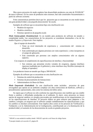 8
Muy pocos proyectos de modo orgánico han desarrollado productos con más de 50 KSLOC1
de nuevo software. En los casos de productos más extensos, han sido construidos frecuentemente a
partir de software existente.
Estas características permiten decir que los proyectos que se encuentran en este modo tienen
una gran productividad y una pequeña deseconomía2
de escala.
Ejemplos de software que se encuentran bajo esta clasificación son:
! Modelos de negocios
! Modelos científicos
! Sistemas operativos de pequeña escala
Modo Semiacoplado (Semidetached): Es un modelo para productos de software de tamaño y
complejidad media. Las características de los proyectos se consideran intermedias a las de los
modos Orgánico y Empotrado. Esto implica:
Que el equipo de desarrollo:
! Tiene un nivel intermedio de experiencia y conocimiento del sistema en
desarrollo.
! Está conformado por algunas personas con vasta experiencia y otras inexpertas en
el campo de aplicación.
! Está constituido por personas con amplios conocimientos sólo en algunos
aspectos.
Con respecto al cumplimiento de especificaciones de interfase y funcionalidad:
! Son sistemas que presentan niveles variados de exigencia, algunas interfases
rigurosas (auditadas por el gobierno) y otras interfases muy flexibles (mensajes de
display al operador).
Los productos tienen un tamaño que llega a 300 KSLOC.
Ejemplos de software que se encuentran en esta clasificación son:
! Sistemas de control de producción
! Sistemas de procesamiento de transacciones
! Administradores de Bases de Datos
Modo Empotrado (Embedded): En esta clasificación estan incluídos proyectos de gran
envergadura que operan en un ambiente complejo con altas restricciones de hardware, software y
procedimientos operacionales, tales como los sistemas de tráfico aéreo.
Se espera que el software no sólo conforme las especificaciones sino también que sea estable
frente a cambios y dificultades producidas en el ambiente. Es decir, estos proyectos no tienen
opción de negociar cambios y/o arreglos provocados por modificaciones en los requerimientos y/o
en las especificaciones de interfase. El proyecto dedica un gran esfuerzo para adaptarse a los
cambios y arreglos, en asegurar que el software cumpla verdaderamente las especificaciones y que
los cambios se efectúen correctamente. Esto implica altos costos en los procesos de Verificación y
Validación y en la Administración de la Configuración, contribuyendo así a la disminución de la
productividad y al aumento de las deseconomías de escala en grandes proyectos.
1
KSLOC es una unidad de medida, donde 1 KSLOC equivale a mil líneas de código fuente
2
Concepto tratado en la sección 4.5, página 40.
 