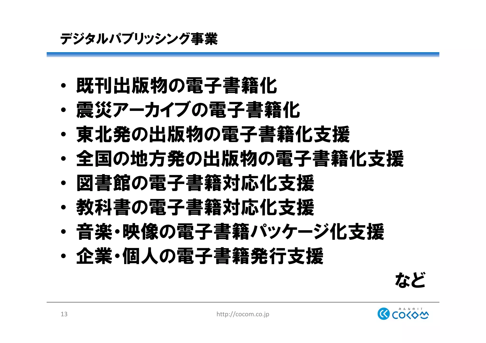 デジタルパブリッシング事業
• 既刊出版物の電子書籍化
• 震災アーカイブの電子書籍化
• 東北発の出版物の電子書籍化支援
• 全国の地方発の出版物の電子書籍化支援
• 図書館の電子書籍対応化支援
• 教科書の電子書籍対応化支援
• 音楽・映像の電子書籍パッケージ化支援
• 企業・個人の電子書籍発行支援
など
http://cocom.co.jp13
 