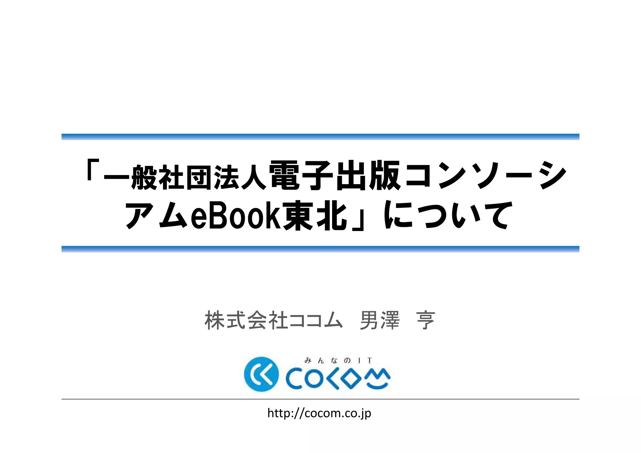 「一般社団法人電子出版コンソーシ
アムeBook東北」について
2013/02/22
株式会社ココム 男澤 亨
http://cocom.co.jp
「電子出版ビジネスの可能性と先端技術「電子出版ビジネスの可能性と先端技術「電子出版ビジネスの可能性と先端技術「電子出版ビジネスの可能性と先端技術
そしてコンテンツの未来」セミナーそしてコンテンツの未来」セミナーそしてコンテンツの未来」セミナーそしてコンテンツの未来」セミナー
 