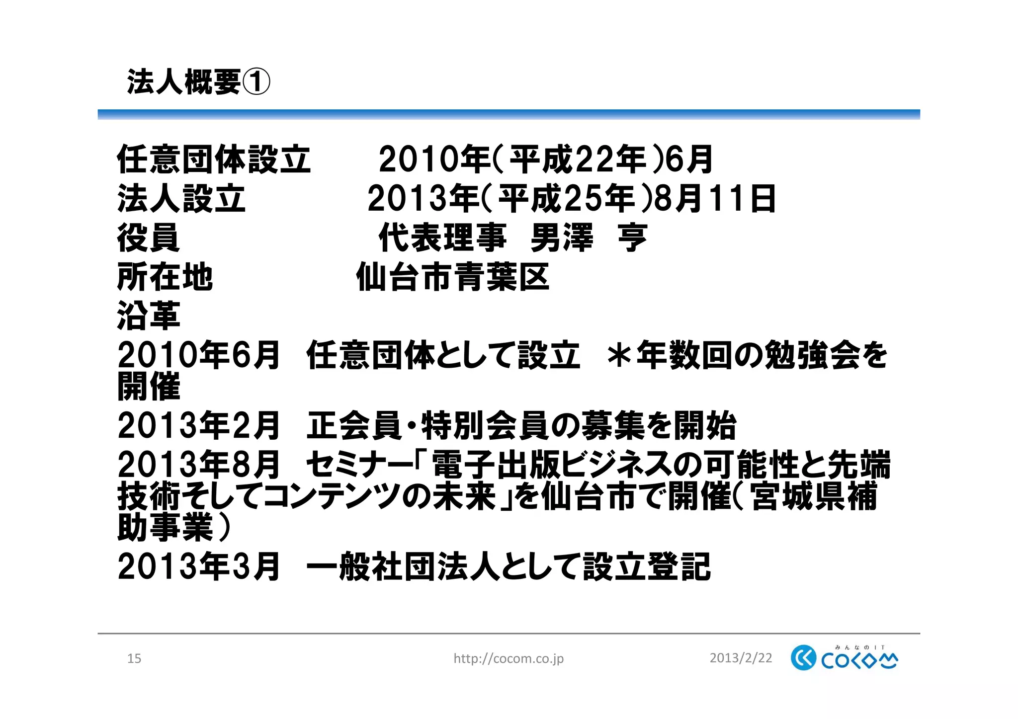 法人概要①
任意団体設立 2010年（平成22年）6月
法人設立 2013年（平成25年）8月11日
役員 代表理事 男澤 亨
所在地 仙台市青葉区
沿革
2010年6月 任意団体として設立 ＊年数回の勉強会を
開催
2013年2月 正会員・特別会員の募集を開始
2013年8月 セミナー「電子出版ビジネスの可能性と先端
技術そしてコンテンツの未来」を仙台市で開催（宮城県補
助事業）
2013年3月 一般社団法人として設立登記
2013/2/22http://cocom.co.jp15
 