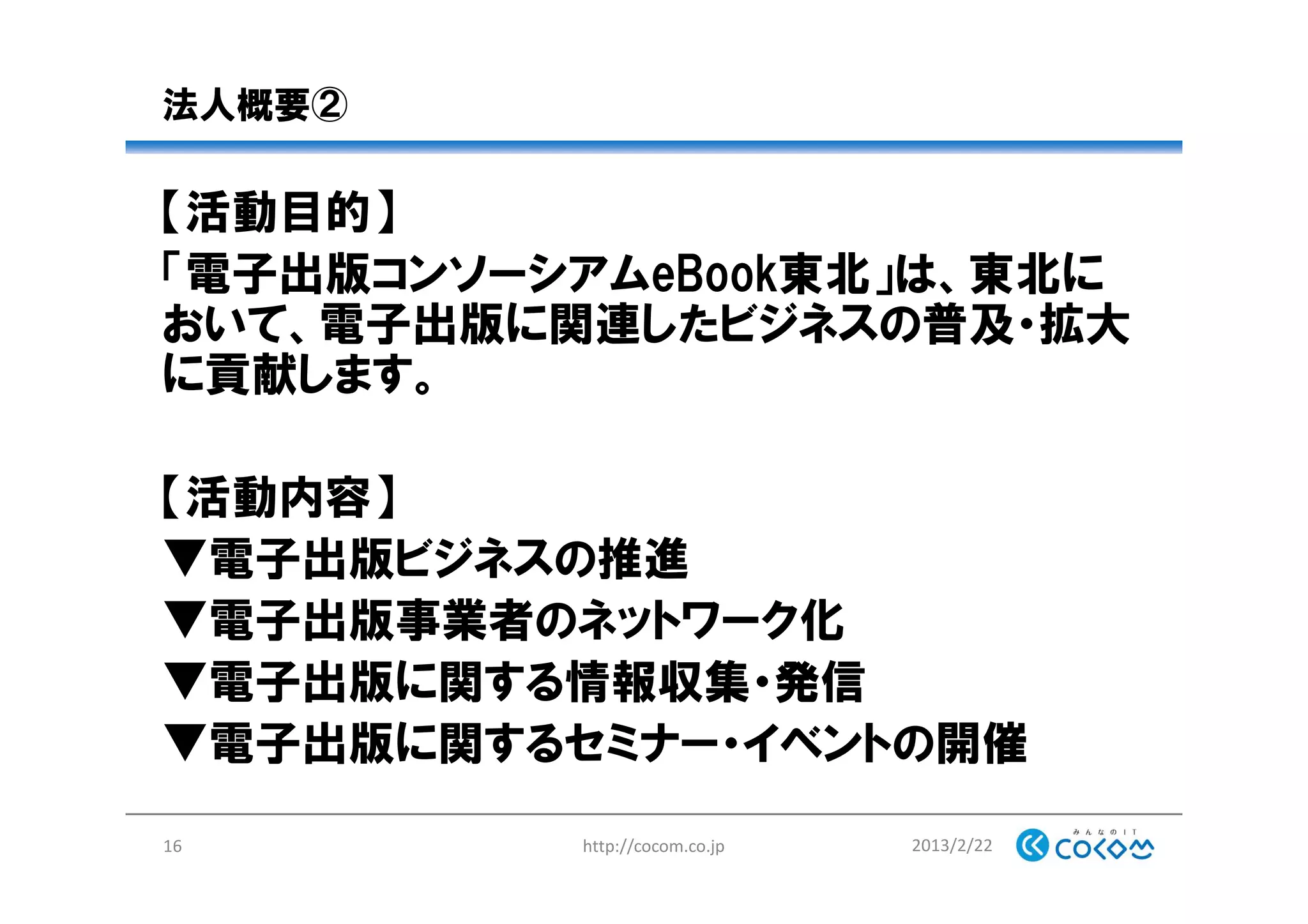 法人概要②
【活動目的】
「電子出版コンソーシアムeBook東北」は、東北に
おいて、電子出版に関連したビジネスの普及・拡大
に貢献します。
【活動内容】
▼電子出版ビジネスの推進
▼電子出版事業者のネットワーク化
▼電子出版に関する情報収集・発信
▼電子出版に関するセミナー・イベントの開催
2013/2/22http://cocom.co.jp16
 