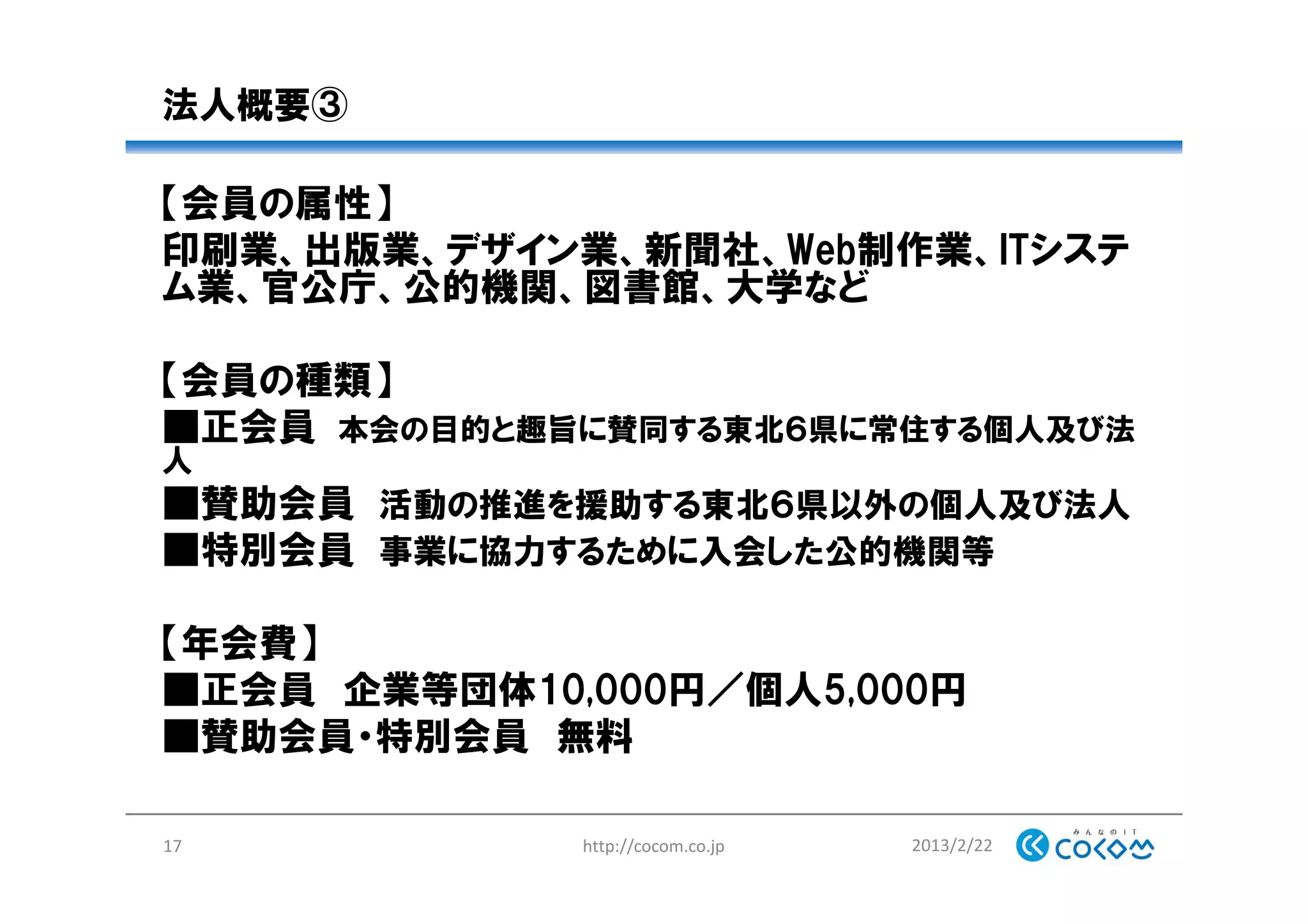 法人概要③
【会員の属性】
印刷業、出版業、デザイン業、新聞社、Web制作業、ITシステ
ム業、官公庁、公的機関、図書館、大学など
【会員の種類】
■正会員 本会の目的と趣旨に賛同する東北６県に常住する個人及び法
人
■賛助会員 活動の推進を援助する東北６県以外の個人及び法人
■特別会員 事業に協力するために入会した公的機関等
【年会費】
■正会員 企業等団体10,000円／個人5,000円
■賛助会員・特別会員 無料
2013/2/22http://cocom.co.jp17
 