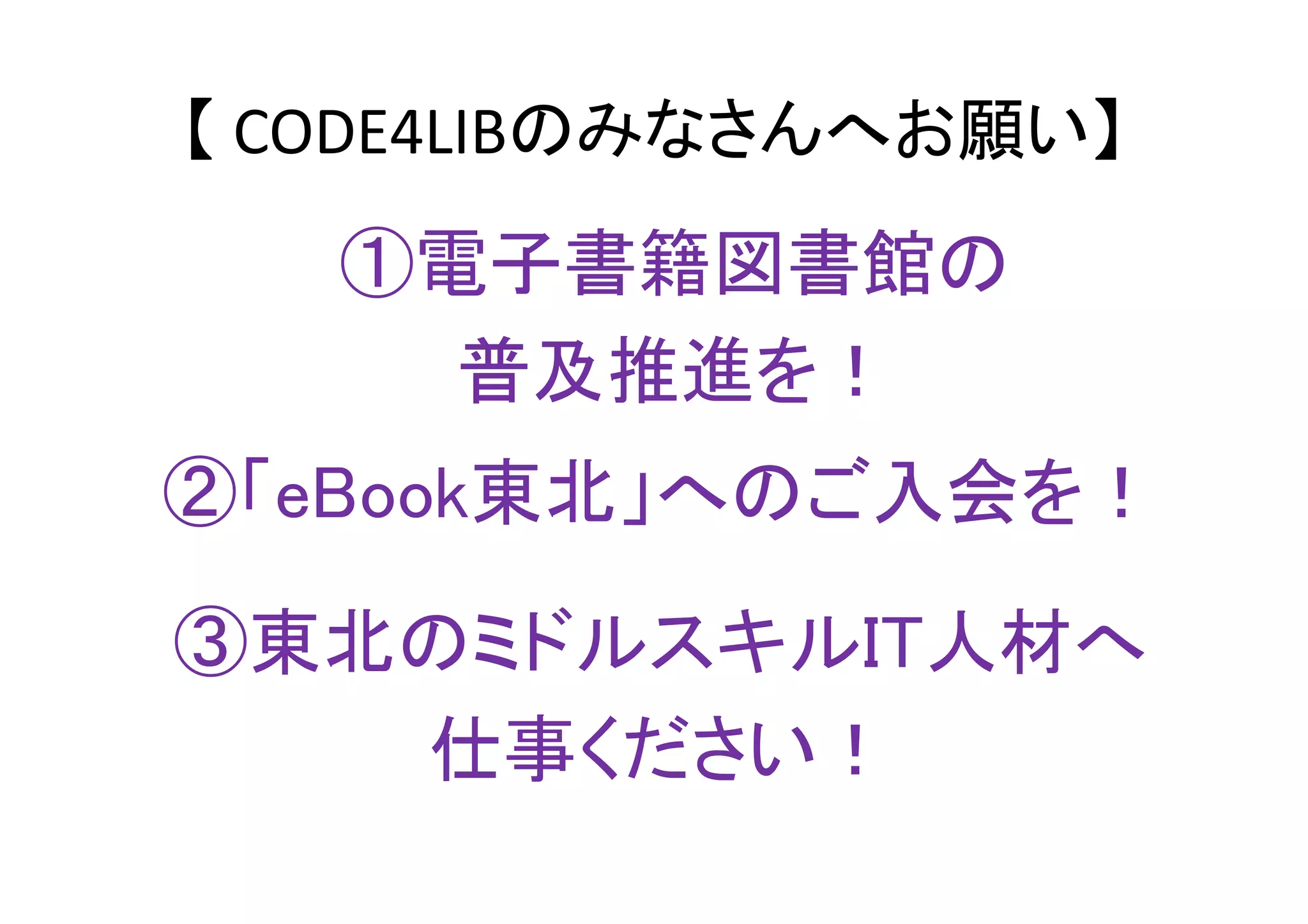 【 CODE4LIBのみなさんへお願い】
②「eBook東北」へのご入会を！
①電子書籍図書館の
普及推進を！
③東北のミドルスキルIT人材へ
仕事ください！
 