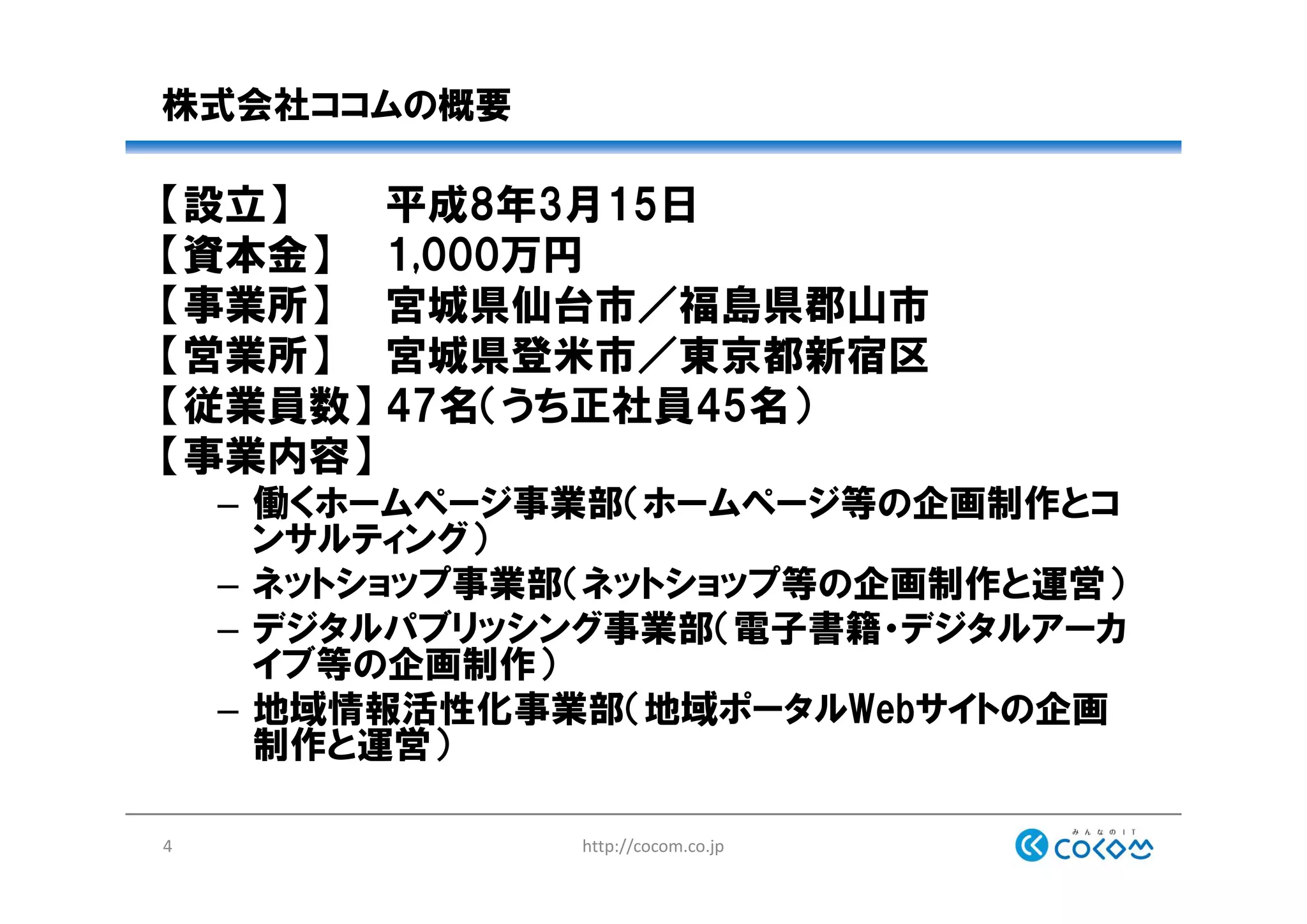 株式会社ココムの概要
【設立】 平成8年3月15日
【資本金】 1,000万円
【事業所】 宮城県仙台市／福島県郡山市
【営業所】 宮城県登米市／東京都新宿区
【従業員数】 47名（うち正社員45名）
【事業内容】
– 働くホームページ事業部（ホームページ等の企画制作とコ
ンサルティング）
– ネットショップ事業部（ネットショップ等の企画制作と運営）
– デジタルパブリッシング事業部（電子書籍・デジタルアーカ
イブ等の企画制作）
– 地域情報活性化事業部（地域ポータルWebサイトの企画
制作と運営）
http://cocom.co.jp4
 