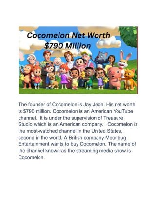 The founder of Cocomelon is Jay Jeon. His net worth
is $790 million. Cocomelon is an American YouTube
channel. It is under the supervision of Treasure
Studio which is an American company. Cocomelon is
the most-watched channel in the United States,
second in the world. A British company Moonbug
Entertainment wants to buy Cocomelon. The name of
the channel known as the streaming media show is
Cocomelon.
 