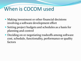 When is COCOM used
 Making investment or other financial decisions

involving a software development effort
 Setting project budgets and schedules as a basis for
planning and control
 Deciding on or negotiating tradeoffs among software
cost, schedule, functionality, performance or quality
factors

 