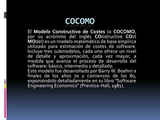 COCOMO El Modelo Constructivo de Costes (o COCOMO, por su acrónimo del inglés COnstructiveCOstMOdel) es un modelo matemático de base empírica utilizado para estimación de costes de software. Incluye tres submodelos, cada uno ofrece un nivel de detalle y aproximación, cada vez mayor, a medida que avanza el proceso de desarrollo del software: básico, intermedio y detallado. Este modelo fue desarrollado por Barry W. Boehm a finales de los años 70 y comienzos de los 80, exponiéndolo detalladamente en su libro "Software EngineeringEconomics" (Prentice-Hall, 1981). 