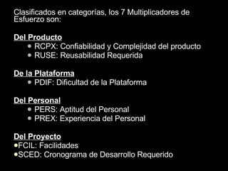 Clasificados en categorías, los 7 Multiplicadores de Esfuerzo son: Del Producto RCPX: Confiabilidad y Complejidad del producto RUSE: Reusabilidad Requerida De la Plataforma PDIF: Dificultad de la Plataforma Del Personal PERS: Aptitud del Personal PREX: Experiencia del Personal Del Proyecto FCIL: Facilidades SCED: Cronograma de Desarrollo Requerido 