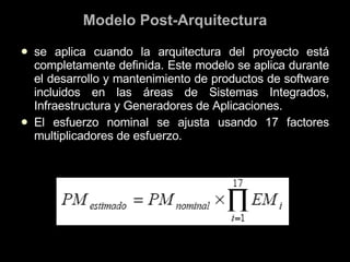 Modelo Post-Arquitectura se aplica cuando la arquitectura del proyecto está completamente definida. Este modelo se aplica durante el desarrollo y mantenimiento de productos de software incluidos en las áreas de Sistemas Integrados, Infraestructura y Generadores de Aplicaciones. El esfuerzo nominal se ajusta usando 17 factores multiplicadores de esfuerzo. 