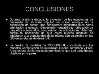 CONCLUSIONES Durante la última década, la evolución de las tecnologías de desarrollo de software impulsó un nuevo enfoque en la estimación de costos, que considerara conceptos tales como orientación a objetos, reingeniería, reusabilidad, utilización de paquetes comerciales, composición de aplicaciones. Además, surgió la necesidad de que estos nuevos modelos se adaptaran a la granularidad de la información disponible en las diferentes etapas de desarrollo. La familia de modelos de COCOMO II, constituida por los modelos Composición de Aplicación, Diseño Temprano y Post-Arquitectura, conforma estas premisas ya que son parte de sus objetivos principales. 
