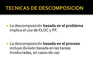  La descomposición basada en el problema 
implica el uso de KLOC y PF. 
 La descomposición basada en el proceso 
incluye división basada en las tareas 
involucradas, en casos de uso 
 