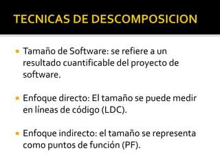  Tamaño de Software: se refiere a un 
resultado cuantificable del proyecto de 
software. 
 Enfoque directo: El tamaño se puede medir 
en líneas de código (LDC). 
 Enfoque indirecto: el tamaño se representa 
como puntos de función (PF). 
 