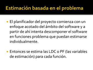  El planificador del proyecto comienza con un 
enfoque acotado del ámbito del software y a 
partir de ahí intenta descomponer el software 
en funciones problema que puedan estimarse 
individualmente. 
 Entonces se estima las LDC o PF (las variables 
de estimación) para cada función. 
 