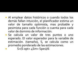  Al emplear datos históricos o cuando todos los 
demás fallan intuición, el planificador estima un 
valor de tamaño optimista, mas probable y 
pesimista para cada función o cuenta para cada 
valor de dominio de información. 
 Se calcula un valor de tres puntos o uno 
esperado. El valor esperador para la variable de 
estimación. (tamaño), S, se calcula como un 
promedio ponderado de las estimaciones. 
 S=(S opt+ 4Sm+ Spes)/6 
 