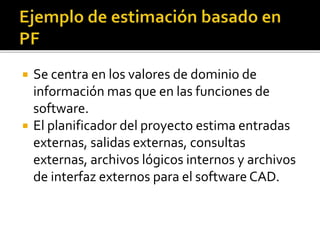  Se centra en los valores de dominio de 
información mas que en las funciones de 
software. 
 El planificador del proyecto estima entradas 
externas, salidas externas, consultas 
externas, archivos lógicos internos y archivos 
de interfaz externos para el software CAD. 
 