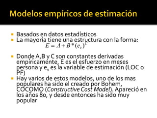  Basados en datos estadísticos 
 La mayoría tiene una estructura con la forma: 
C 
E  A B*(ev ) 
 Donde A,B y C son constantes derivadas 
empíricamente, E es el esfuerzo en meses 
persona y ev es la variable de estimación (LOC o 
PF) 
 Hay varios de estos modelos, uno de los mas 
populares ha sido el creado por Bohem, 
COCOMO (Constructive Cost Model). Apareció en 
los años 80, y desde entonces ha sido muy 
popular 
 