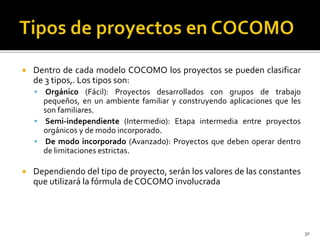  Dentro de cada modelo COCOMO los proyectos se pueden clasificar 
de 3 tipos,. Los tipos son: 
 Orgánico (Fácil): Proyectos desarrollados con grupos de trabajo 
pequeños, en un ambiente familiar y construyendo aplicaciones que les 
son familiares. 
 Semi-independiente (Intermedio): Etapa intermedia entre proyectos 
orgánicos y de modo incorporado. 
 De modo incorporado (Avanzado): Proyectos que deben operar dentro 
de limitaciones estrictas. 
 Dependiendo del tipo de proyecto, serán los valores de las constantes 
que utilizará la fórmula deCOCOMO involucrada 
30 
 