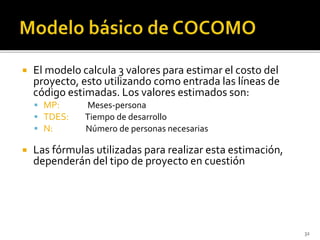  El modelo calcula 3 valores para estimar el costo del 
proyecto, esto utilizando como entrada las líneas de 
código estimadas. Los valores estimados son: 
 MP: Meses-persona 
 TDES: Tiempo de desarrollo 
 N: Número de personas necesarias 
 Las fórmulas utilizadas para realizar esta estimación, 
dependerán del tipo de proyecto en cuestión 
32 
 