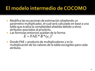  Modifica las ecuaciones de estimación añadiendo un 
parámetro multiplicador, el cual será calculado en base a una 
tabla que evalúa la complejidad añadida debido a otros 
atributos asociados al proyecto. 
 Las formulas entonces quedan de la forma: 
 Donde FAE = producto de multiplicadores y es la 
multiplicación de los valores de la tabla escogidos para cada 
atributo. 
34 
C 
E  FAE*B*(ev ) 
 