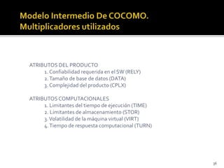36 
ATRIBUTOS DEL PRODUCTO 
1. Confiabilidad requerida en el SW (RELY) 
2. Tamaño de base de datos (DATA) 
3. Complejidad del producto (CPLX) 
ATRIBUTOS COMPUTACIONALES 
1. Limitantes del tiempo de ejecución (TIME) 
2. Limitantes de almacenamiento (STOR) 
3. Volatilidad de la máquina virtual (VIRT) 
4. Tiempo de respuesta computacional (TURN) 
 