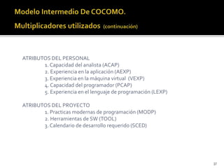 37 
ATRIBUTOS DEL PERSONAL 
1. Capacidad del analista (ACAP) 
2. Experiencia en la aplicación (AEXP) 
3. Experiencia en la máquina virtual (VEXP) 
4. Capacidad del programador (PCAP) 
5. Experiencia en el lenguaje de programación (LEXP) 
ATRIBUTOS DEL PROYECTO 
1. Practicas modernas de programación (MODP) 
2. Herramientas de SW (TOOL) 
3. Calendario de desarrollo requerido (SCED) 
 