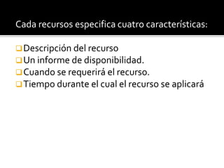 Cada recursos especifica cuatro características: 
Descripción del recurso 
Un informe de disponibilidad. 
Cuando se requerirá el recurso. 
Tiempo durante el cual el recurso se aplicará 
 