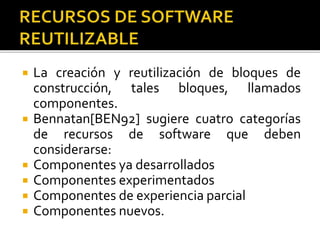  La creación y reutilización de bloques de 
construcción, tales bloques, llamados 
componentes. 
 Bennatan[BEN92] sugiere cuatro categorías 
de recursos de software que deben 
considerarse: 
 Componentes ya desarrollados 
 Componentes experimentados 
 Componentes de experiencia parcial 
 Componentes nuevos. 
 
