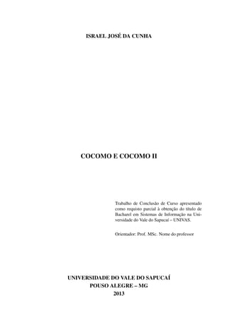 ISRAEL JOSÉ DA CUNHA
COCOMO E COCOMO II
Trabalho de Conclusão de Curso apresentado
como requisto parcial à obtenção do título de
Bacharel em Sistemas de Informação na Uni-
versidade do Vale do Sapucaí – UNIVAS.
Orientador: Prof. MSc. Nome do professor
UNIVERSIDADE DO VALE DO SAPUCAÍ
POUSO ALEGRE – MG
2013
 