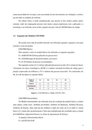 muita necessidade de inovação, com necessidade de alto investimento em validação e veriﬁca-
ção de todos os módulos do software
Por último temos o modo semidestacado, que mescla os dois modos citados anteri-
ormente, onde são empregadas pessoas com muita e pouca experiencia com a aplicação e a
tecnologia a ser utilizada, nesse modo o projeto tem por volta de 300.000 linhas de código.
1.1 Equações dos Modelos COCOMO
De acordo com o tipo de modelo utilizado, são utilizadas equações, equações essas para
calcular o custo do projeto.
COCOMO Básico:
Para calcular o custo no modelo básico são utilizadas as sequintes equações:
E = ab(KLOC)bb (Esforço aplicado em pessoa-mes)
D = cb(E)db(tempo de desenvolvimento, em meses)
P = E / D (número de pessoas recomendadas)
Nas equações acima, E é o esforço aplicado pela pessoa no mês, D é o tempo de desen-
volvimento em meses cronológicos, KLOC é o número calculado de linhas de código para o
projeto (expressado em milhares), e P é o número das pessoas necessário. Os coeﬁcientes ab,
bb, cb e db são dados na seguinte tabela:
Figura 1 – COCOMO Básico. Fonte: (HAUFE, 2001)
COCOMO Intermediário:
No Modelo Intermediário são utilizados itens de avaliação do modelo básico e criados
mais alguns, sendo esses: Atributos de Produto, Atributos de Hardware, Atributos Pessoais,
Atributos de Projeto. Para cada um dos atributos é dado um valor, de 0 a 6 onde 0 = muito
baixo e 6 = muito alto, posteriormente é feita uma multiplicação dos resultados para a criação
do EAD(Effort, Adjustment Factor), ou, Fator de Ajustamento de Esforço.
A equação é demonstrada abaixo:
E = ai(LOC)(bi).EAF
4
 